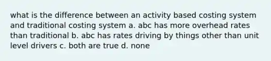 what is the difference between an activity based costing system and traditional costing system a. abc has more overhead rates than traditional b. abc has rates driving by things other than unit level drivers c. both are true d. none