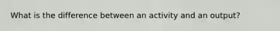 What is the difference between an activity and an output?