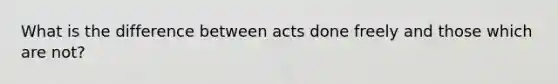 What is the difference between acts done freely and those which are not?