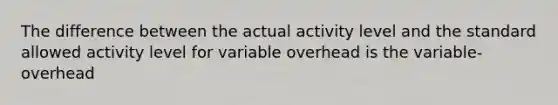 The difference between the actual activity level and the standard allowed activity level for variable overhead is the variable-overhead