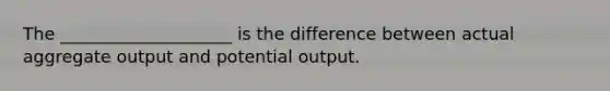 The ____________________ is the difference between actual aggregate output and potential output.