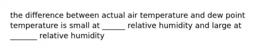 the difference between actual air temperature and dew point temperature is small at ______ relative humidity and large at _______ relative humidity