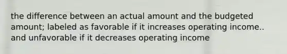 the difference between an actual amount and the budgeted amount; labeled as favorable if it increases operating income.. and unfavorable if it decreases operating income