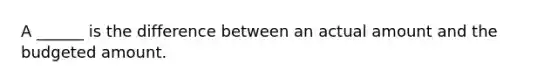 A ______ is the difference between an actual amount and the budgeted amount.