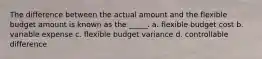 The difference between the actual amount and the flexible budget amount is known as the _____. a. flexible budget cost b. variable expense c. flexible budget variance d. controllable difference