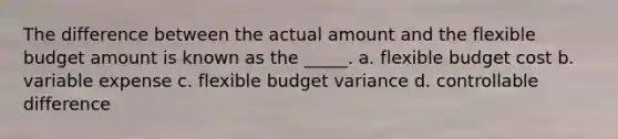 The difference between the actual amount and the flexible budget amount is known as the _____. a. flexible budget cost b. variable expense c. flexible budget variance d. controllable difference