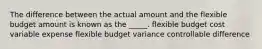 The difference between the actual amount and the flexible budget amount is known as the _____. flexible budget cost variable expense flexible budget variance controllable difference