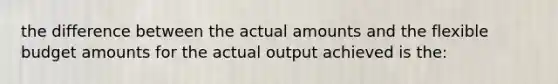 the difference between the actual amounts and the flexible budget amounts for the actual output achieved is the: