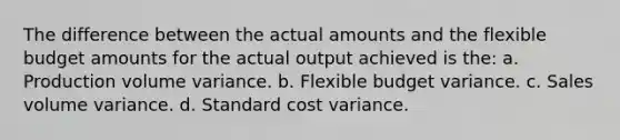 The difference between the actual amounts and the flexible budget amounts for the actual output achieved is the: a. Production volume variance. b. Flexible budget variance. c. Sales volume variance. d. Standard cost variance.