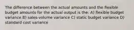 The difference between the actual amounts and the flexible budget amounts for the actual output is the: A) flexible budget variance B) sales-volume variance C) static budget variance D) standard cost variance