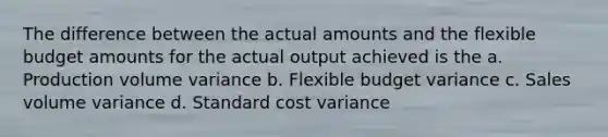 The difference between the actual amounts and the flexible budget amounts for the actual output achieved is the a. Production volume variance b. Flexible budget variance c. Sales volume variance d. Standard cost variance