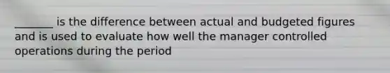 _______ is the difference between actual and budgeted figures and is used to evaluate how well the manager controlled operations during the period