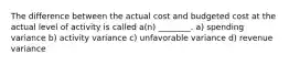 The difference between the actual cost and budgeted cost at the actual level of activity is called a(n) ________. a) spending variance b) activity variance c) unfavorable variance d) revenue variance