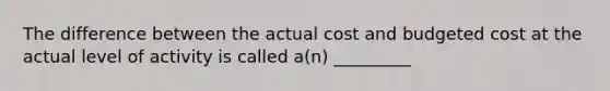 The difference between the actual cost and budgeted cost at the actual level of activity is called a(n) _________