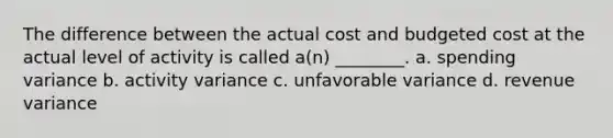 The difference between the actual cost and budgeted cost at the actual level of activity is called a(n) ________. a. spending variance b. activity variance c. unfavorable variance d. revenue variance