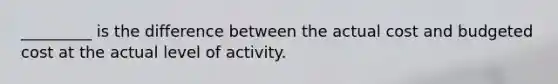 _________ is the difference between the actual cost and budgeted cost at the actual level of activity.