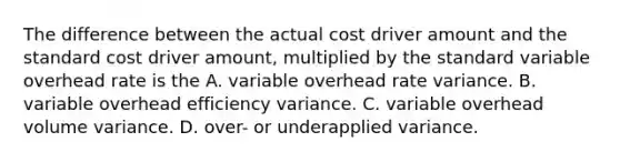 The difference between the actual cost driver amount and the standard cost driver amount, multiplied by the standard variable overhead rate is the A. variable overhead rate variance. B. variable overhead efficiency variance. C. variable overhead volume variance. D. over- or underapplied variance.