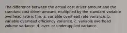 The difference between the actual cost driver amount and the standard cost driver amount, multiplied by the standard variable overhead rate is the: a. variable overhead rate variance. b. variable overhead efficiency variance. c. variable overhead volume variance. d. over- or underapplied variance.