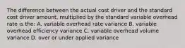 The difference between the actual cost driver and the standard cost driver amount, multiplied by the standard variable overhead rate is the: A. variable overhead rate variance B. variable overhead efficiency variance C. variable overhead volume variance D. over or under applied variance