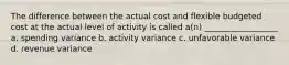 The difference between the actual cost and flexible budgeted cost at the actual level of activity is called a(n) __________________ a. spending variance b. activity variance c. unfavorable variance d. revenue variance