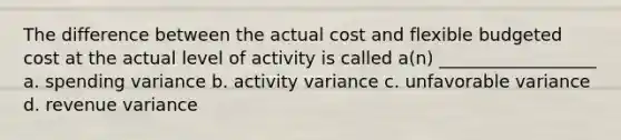 The difference between the actual cost and flexible budgeted cost at the actual level of activity is called a(n) __________________ a. spending variance b. activity variance c. unfavorable variance d. revenue variance