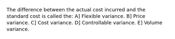 The difference between the actual cost incurred and the standard cost is called the: A] Flexible variance. B] Price variance. C] Cost variance. D] Controllable variance. E] Volume variance.