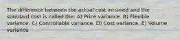 The difference between the actual cost incurred and the standard cost is called the: A) Price variance. B) Flexible variance. C) Controllable variance. D) Cost variance. E) Volume variance