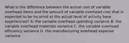 What is the difference between the actual cost of variable overhead items and the amount of variable overhead cost that is expected to be incurred at the actual level of activity base experienced? A. the variable overhead spending variance B. the variable overhead materials variance C. the variable overhead efficiency variance D. the manufacturing overhead expense variance