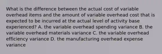 What is the difference between the actual cost of variable overhead items and the amount of variable overhead cost that is expected to be incurred at the actual level of activity base experienced? A. the variable overhead spending variance B. the variable overhead materials variance C. the variable overhead efficiency variance D. the manufacturing overhead expense variance