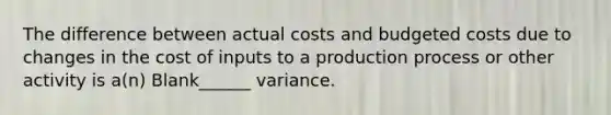 The difference between actual costs and budgeted costs due to changes in the cost of inputs to a production process or other activity is a(n) Blank______ variance.