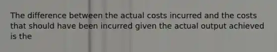 The difference between the actual costs incurred and the costs that should have been incurred given the actual output achieved is the