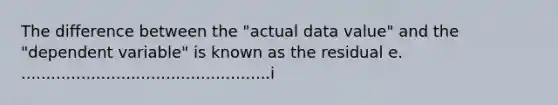 The difference between the "actual data value" and the "dependent variable" is known as the residual e. ..................................................i