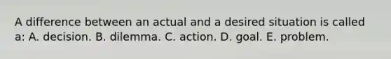 A difference between an actual and a desired situation is called a: A. decision. B. dilemma. C. action. D. goal. E. problem.