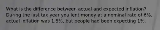 What is the difference between actual and expected inflation?During the last tax year you lent money at a nominal rate of 6%. actual inflation was 1.5%, but people had been expecting 1%.