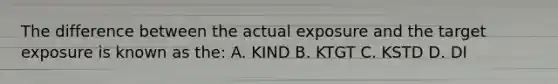 The difference between the actual exposure and the target exposure is known as the: A. KIND B. KTGT C. KSTD D. DI