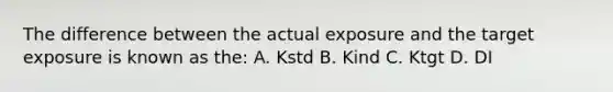 The difference between the actual exposure and the target exposure is known as the: A. Kstd B. Kind C. Ktgt D. DI