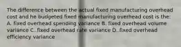 The difference between the actual fixed manufacturing overhead cost and he budgeted fixed manufacturing overhead cost is the: A. fixed overhead spending variance B. fixed overhead volume variance C. fixed overhead rate variance D. fixed overhead efficiency variance