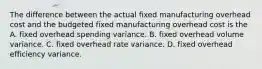 The difference between the actual fixed manufacturing overhead cost and the budgeted fixed manufacturing overhead cost is the A. fixed overhead spending variance. B. fixed overhead volume variance. C. fixed overhead rate variance. D. fixed overhead efficiency variance.