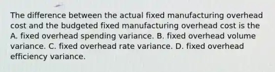 The difference between the actual fixed manufacturing overhead cost and the budgeted fixed manufacturing overhead cost is the A. fixed overhead spending variance. B. fixed overhead volume variance. C. fixed overhead rate variance. D. fixed overhead efficiency variance.