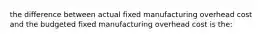 the difference between actual fixed manufacturing overhead cost and the budgeted fixed manufacturing overhead cost is the: