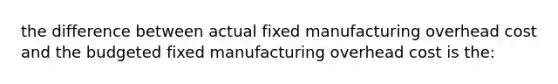 the difference between actual fixed manufacturing overhead cost and the budgeted fixed manufacturing overhead cost is the: