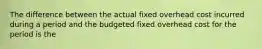 The difference between the actual fixed overhead cost incurred during a period and the budgeted fixed overhead cost for the period is the