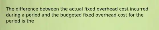 The difference between the actual fixed overhead cost incurred during a period and the budgeted fixed overhead cost for the period is the