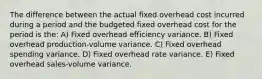 The difference between the actual fixed overhead cost incurred during a period and the budgeted fixed overhead cost for the period is the: A) Fixed overhead efficiency variance. B) Fixed overhead production-volume variance. C) Fixed overhead spending variance. D) Fixed overhead rate variance. E) Fixed overhead sales-volume variance.