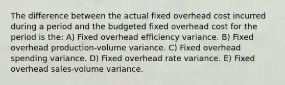 The difference between the actual fixed overhead cost incurred during a period and the budgeted fixed overhead cost for the period is the: A) Fixed overhead efficiency variance. B) Fixed overhead production-volume variance. C) Fixed overhead spending variance. D) Fixed overhead rate variance. E) Fixed overhead sales-volume variance.