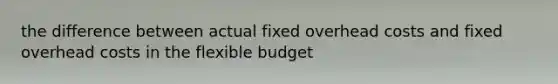 the difference between actual fixed overhead costs and fixed overhead costs in the flexible budget