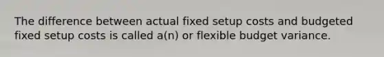 The difference between actual fixed setup costs and budgeted fixed setup costs is called a(n) or flexible budget variance.