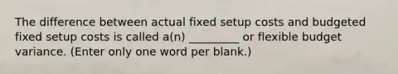 The difference between actual fixed setup costs and budgeted fixed setup costs is called a(n) _________ or flexible budget variance. (Enter only one word per blank.)