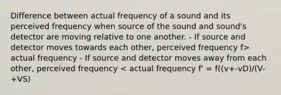 Difference between actual frequency of a sound and its perceived frequency when source of the sound and sound's detector are moving relative to one another. - If source and detector moves towards each other, perceived frequency f> actual frequency - If source and detector moves away from each other, perceived frequency < actual frequency f' = f((v+-vD)/(V-+VS)