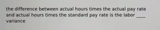 the difference between actual hours times the actual pay rate and actual hours times the standard pay rate is the labor ____ variance